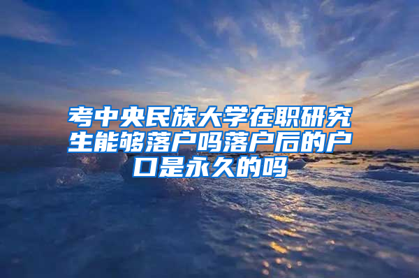 考中央民族大学在职研究生能够落户吗落户后的户口是永久的吗