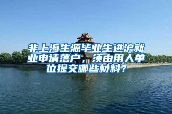 非上海生源毕业生进沪就业申请落户，须由用人单位提交哪些材料？