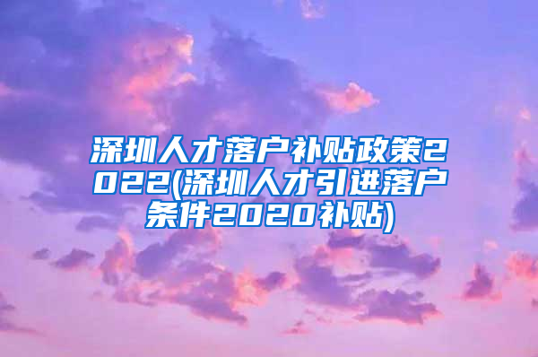 深圳人才落户补贴政策2022(深圳人才引进落户条件2020补贴)
