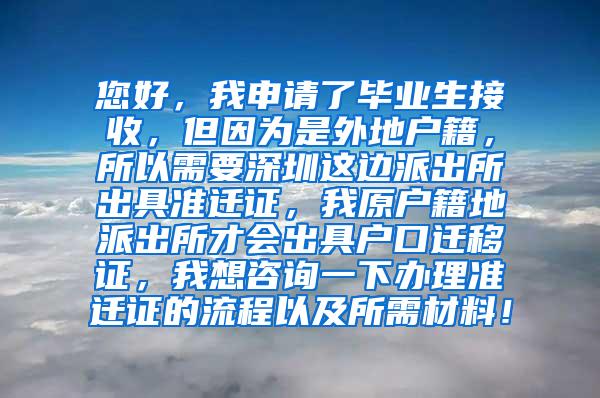 您好，我申请了毕业生接收，但因为是外地户籍，所以需要深圳这边派出所出具准迁证，我原户籍地派出所才会出具户口迁移证，我想咨询一下办理准迁证的流程以及所需材料！