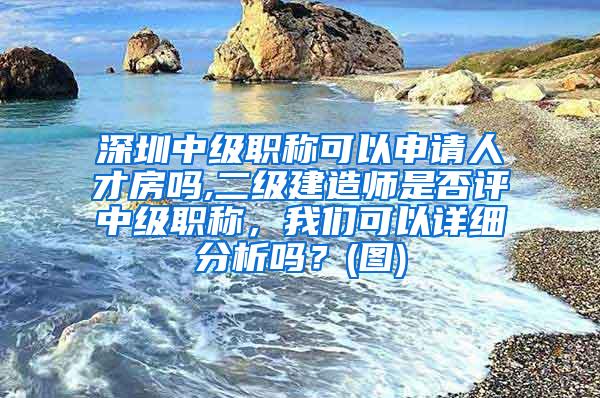 深圳中级职称可以申请人才房吗,二级建造师是否评中级职称，我们可以详细分析吗？(图)