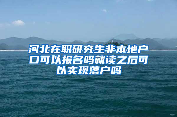 河北在职研究生非本地户口可以报名吗就读之后可以实现落户吗