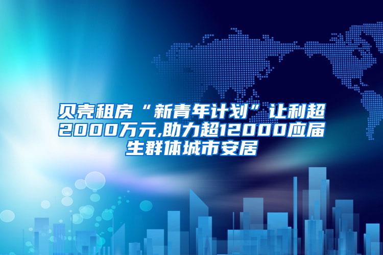 贝壳租房“新青年计划”让利超2000万元,助力超12000应届生群体城市安居