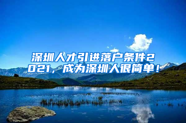 深圳人才引进落户条件2021，成为深圳人很简单！