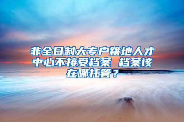 非全日制大专户籍地人才中心不接受档案 档案该在哪托管？