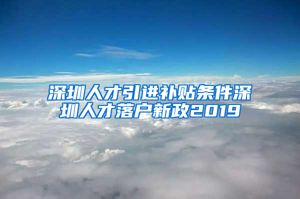 深圳人才引进补贴条件深圳人才落户新政2019