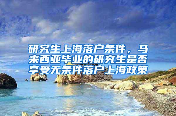 研究生上海落户条件，马来西亚毕业的研究生是否享受无条件落户上海政策