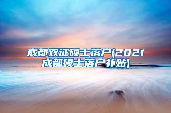 成都双证硕士落户(2021成都硕士落户补贴)