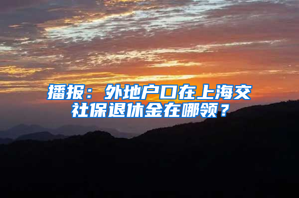 播报：外地户口在上海交社保退休金在哪领？