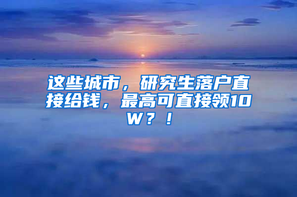 这些城市，研究生落户直接给钱，最高可直接领10W？！