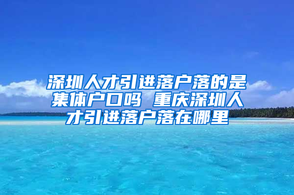 深圳人才引进落户落的是集体户口吗 重庆深圳人才引进落户落在哪里