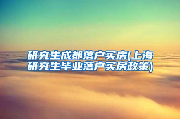 研究生成都落户买房(上海研究生毕业落户买房政策)