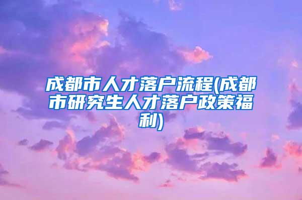 成都市人才落户流程(成都市研究生人才落户政策福利)