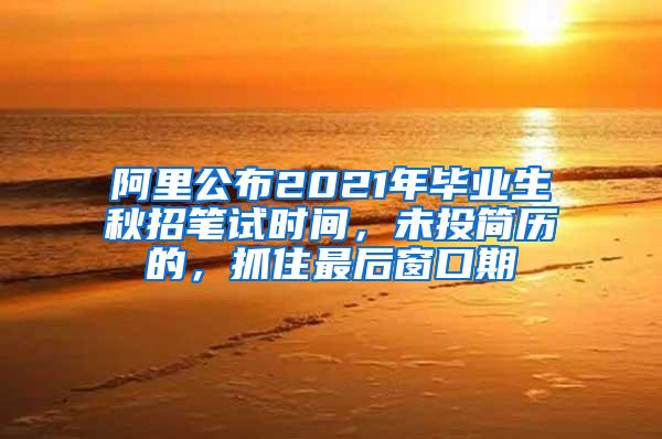 阿里公布2021年毕业生秋招笔试时间，未投简历的，抓住最后窗口期
