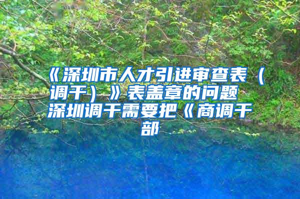 《深圳市人才引进审查表（调干）》表盖章的问题 深圳调干需要把《商调干部