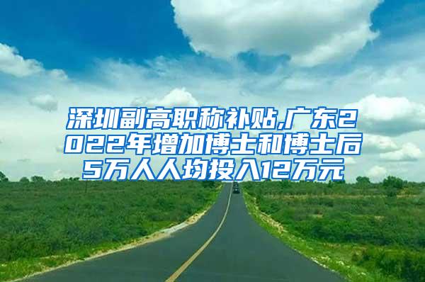 深圳副高职称补贴,广东2022年增加博士和博士后5万人人均投入12万元