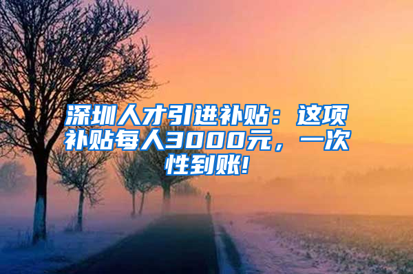 深圳人才引进补贴：这项补贴每人3000元，一次性到账!