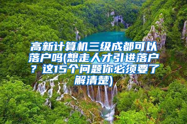 高新计算机三级成都可以落户吗(想走人才引进落户？这15个问题你必须要了解清楚)