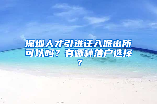 深圳人才引进迁入派出所可以吗？有哪种落户选择？