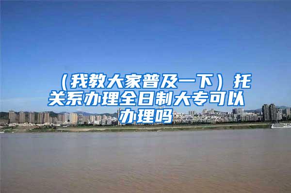 （我教大家普及一下）托关系办理全日制大专可以办理吗