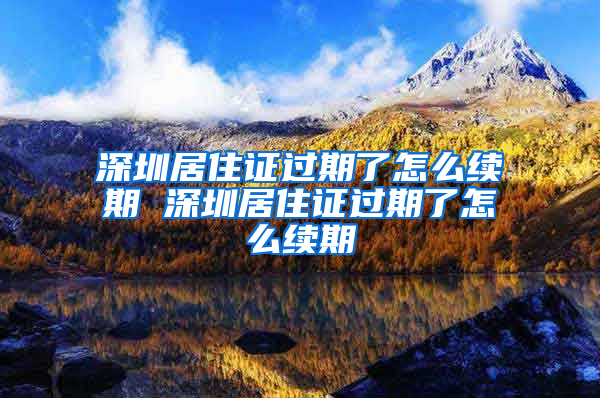 深圳居住证过期了怎么续期 深圳居住证过期了怎么续期