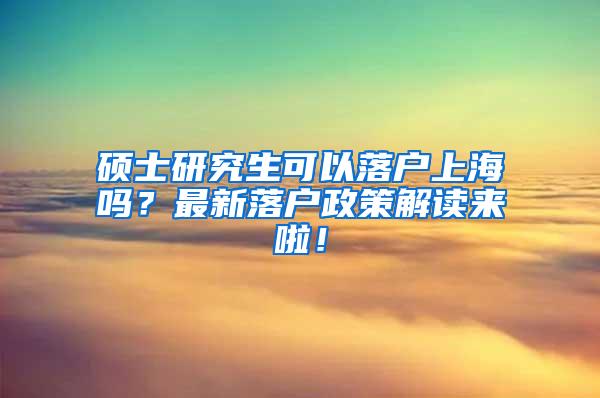 硕士研究生可以落户上海吗？最新落户政策解读来啦！