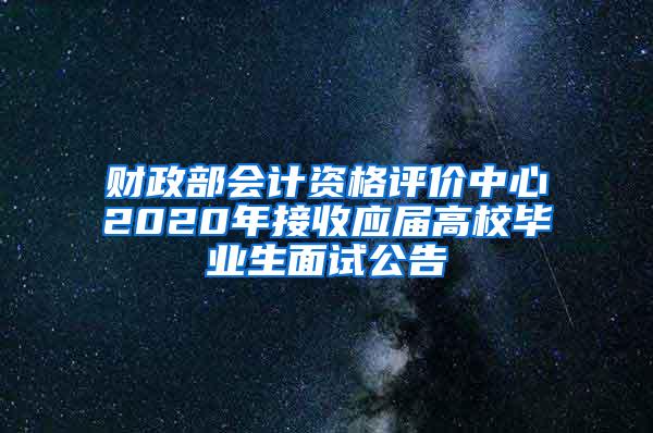 财政部会计资格评价中心2020年接收应届高校毕业生面试公告