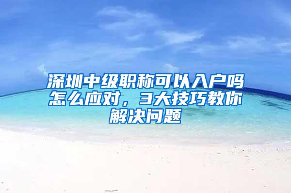 深圳中级职称可以入户吗怎么应对，3大技巧教你解决问题