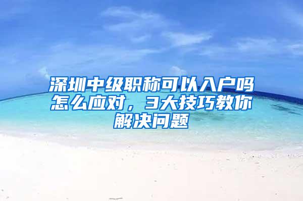 深圳中级职称可以入户吗怎么应对，3大技巧教你解决问题