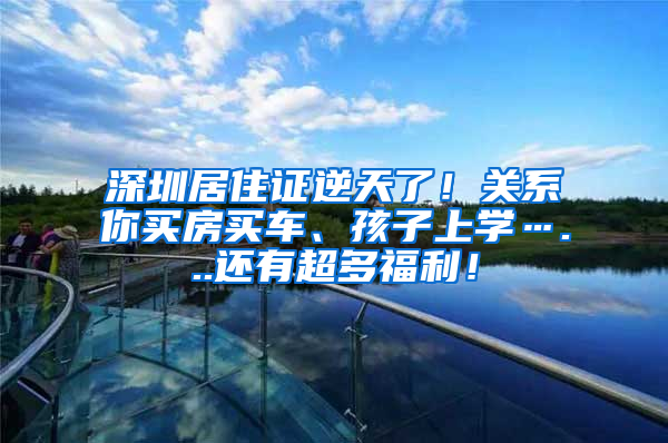 深圳居住证逆天了！关系你买房买车、孩子上学…...还有超多福利！