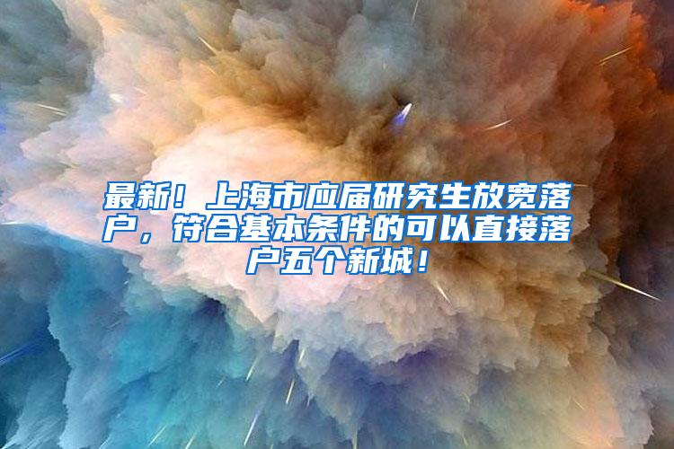 最新！上海市应届研究生放宽落户，符合基本条件的可以直接落户五个新城！