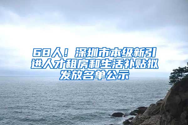 68人！深圳市本级新引进人才租房和生活补贴拟发放名单公示