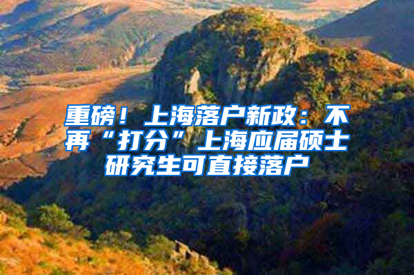 重磅！上海落户新政：不再“打分”上海应届硕士研究生可直接落户