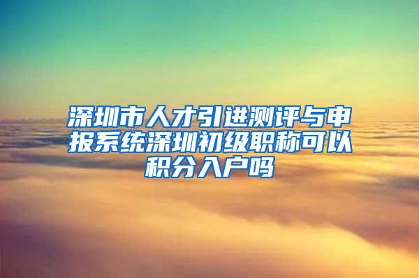 深圳市人才引进测评与申报系统深圳初级职称可以积分入户吗