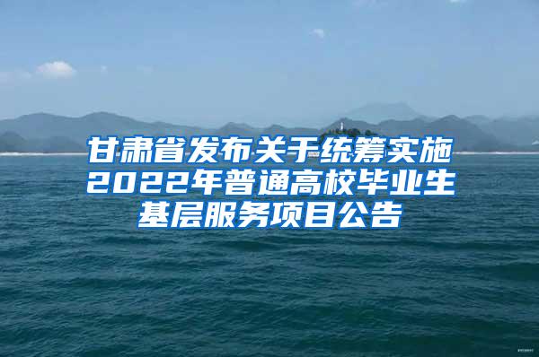 甘肃省发布关于统筹实施2022年普通高校毕业生基层服务项目公告
