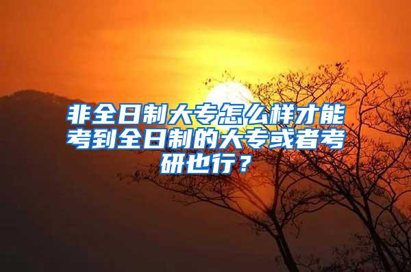 非全日制大专怎么样才能考到全日制的大专或者考研也行？