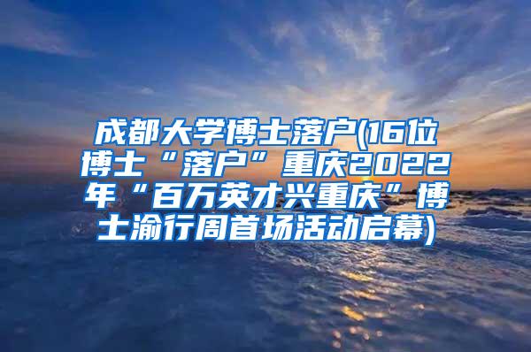 成都大学博士落户(16位博士“落户”重庆2022年“百万英才兴重庆”博士渝行周首场活动启幕)