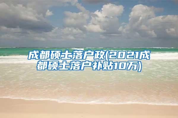 成都硕士落户政(2021成都硕士落户补贴10万)