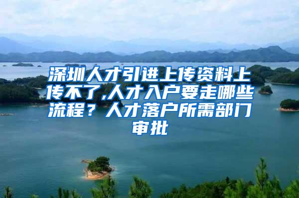 深圳人才引进上传资料上传不了,人才入户要走哪些流程？人才落户所需部门审批