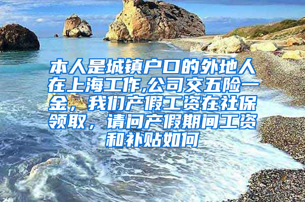 本人是城镇户口的外地人在上海工作,公司交五险一金，我们产假工资在社保领取，请问产假期间工资和补贴如何