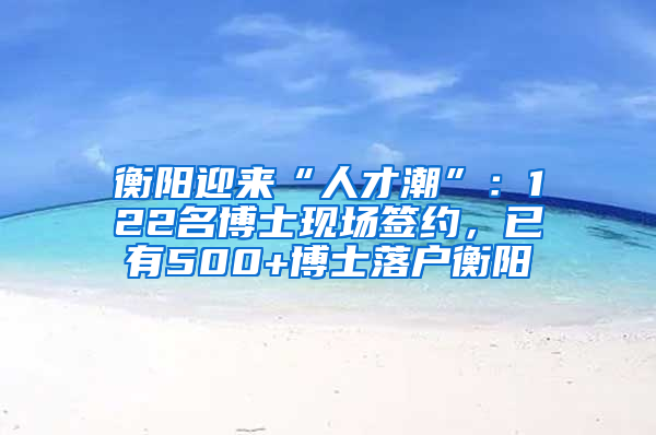 衡阳迎来“人才潮”：122名博士现场签约，已有500+博士落户衡阳