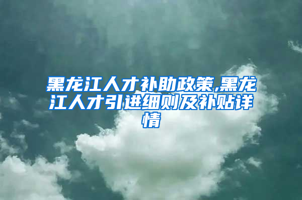 黑龙江人才补助政策,黑龙江人才引进细则及补贴详情