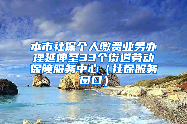 本市社保个人缴费业务办理延伸至33个街道劳动保障服务中心（社保服务窗口）