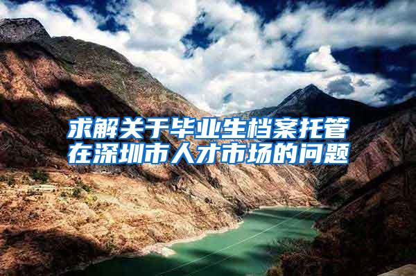 求解关于毕业生档案托管在深圳市人才市场的问题