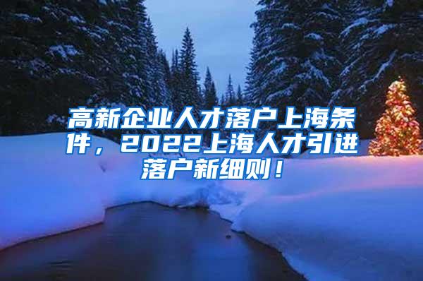 高新企业人才落户上海条件，2022上海人才引进落户新细则！