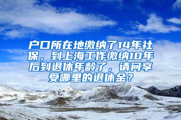 户口所在地缴纳了14年社保，到上海工作缴纳10年后到退休年龄了，请问享受哪里的退休金？