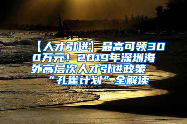 【人才引进】最高可领300万元！2019年深圳海外高层次人才引进政策“孔雀计划”全解读