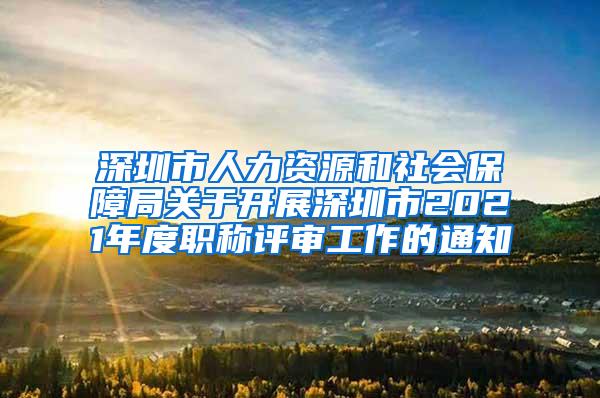 深圳市人力资源和社会保障局关于开展深圳市2021年度职称评审工作的通知