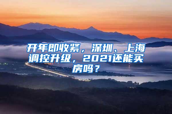 开年即收紧，深圳、上海调控升级，2021还能买房吗？