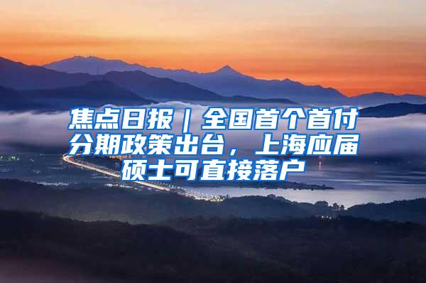 焦点日报｜全国首个首付分期政策出台，上海应届硕士可直接落户